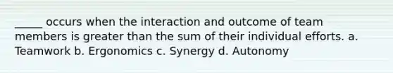 _____ occurs when the interaction and outcome of team members is greater than the sum of their individual efforts. a. Teamwork b. Ergonomics c. Synergy d. Autonomy