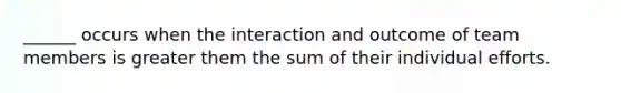 ______ occurs when the interaction and outcome of team members is greater them the sum of their individual efforts.