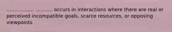 .................. ........... occurs in interactions where there are real or perceived incompatible goals, scarce resources, or opposing viewpoints