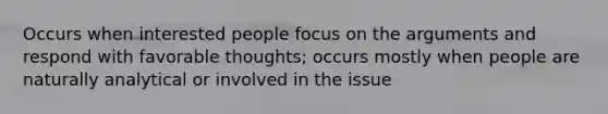 Occurs when interested people focus on the arguments and respond with favorable thoughts; occurs mostly when people are naturally analytical or involved in the issue