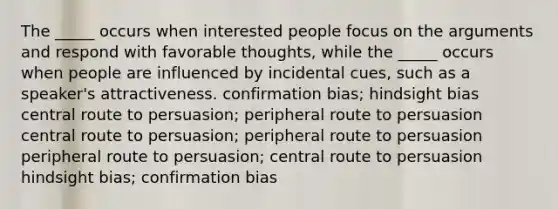 The _____ occurs when interested people focus on the arguments and respond with favorable thoughts, while the _____ occurs when people are influenced by incidental cues, such as a speaker's attractiveness. confirmation bias; hindsight bias central route to persuasion; peripheral route to persuasion central route to persuasion; peripheral route to persuasion peripheral route to persuasion; central route to persuasion hindsight bias; confirmation bias