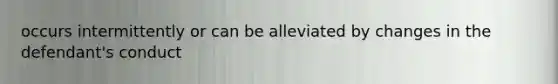 occurs intermittently or can be alleviated by changes in the defendant's conduct
