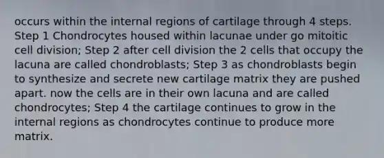 occurs within the internal regions of cartilage through 4 steps. Step 1 Chondrocytes housed within lacunae under go mitoitic cell division; Step 2 after cell division the 2 cells that occupy the lacuna are called chondroblasts; Step 3 as chondroblasts begin to synthesize and secrete new cartilage matrix they are pushed apart. now the cells are in their own lacuna and are called chondrocytes; Step 4 the cartilage continues to grow in the internal regions as chondrocytes continue to produce more matrix.