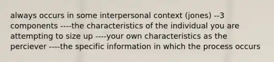 always occurs in some interpersonal context (jones) --3 components ----the characteristics of the individual you are attempting to size up ----your own characteristics as the perciever ----the specific information in which the process occurs