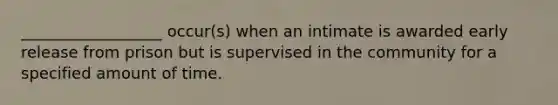 __________________ occur(s) when an intimate is awarded early release from prison but is supervised in the community for a specified amount of time.