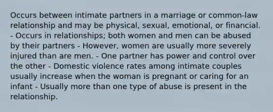 Occurs between intimate partners in a marriage or common-law relationship and may be physical, sexual, emotional, or financial. - Occurs in relationships; both women and men can be abused by their partners - However, women are usually more severely injured than are men. - One partner has power and control over the other - Domestic violence rates among intimate couples usually increase when the woman is pregnant or caring for an infant - Usually more than one type of abuse is present in the relationship.