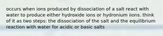 occurs when ions produced by dissociation of a salt react with water to produce either hydroxide ions or hydronium iions. think of it as two steps: the dissociation of the salt and the equilibrium reaction with water for acidic or basic salts