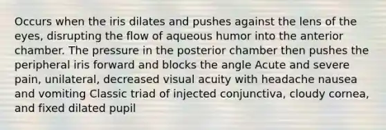 Occurs when the iris dilates and pushes against the lens of the eyes, disrupting the flow of aqueous humor into the anterior chamber. The pressure in the posterior chamber then pushes the peripheral iris forward and blocks the angle Acute and severe pain, unilateral, decreased visual acuity with headache nausea and vomiting Classic triad of injected conjunctiva, cloudy cornea, and fixed dilated pupil