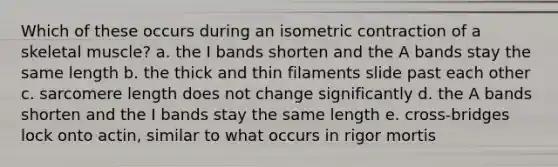 Which of these occurs during an isometric contraction of a skeletal muscle? a. the I bands shorten and the A bands stay the same length b. the thick and thin filaments slide past each other c. sarcomere length does not change significantly d. the A bands shorten and the I bands stay the same length e. cross-bridges lock onto actin, similar to what occurs in rigor mortis