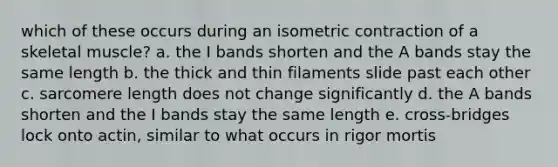 which of these occurs during an isometric contraction of a skeletal muscle? a. the I bands shorten and the A bands stay the same length b. the thick and thin filaments slide past each other c. sarcomere length does not change significantly d. the A bands shorten and the I bands stay the same length e. cross-bridges lock onto actin, similar to what occurs in rigor mortis