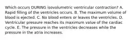 Which occurs DURING isovolumetric ventricular contraction? A. Rapid filling of the ventricles occurs. B. The maximum volume of blood is ejected. C. No blood enters or leaves the ventricles. D. Ventricular pressure reaches its maximum value of the cardiac cycle. E. The pressure in the ventricles decreases while the pressure in the atria increases.