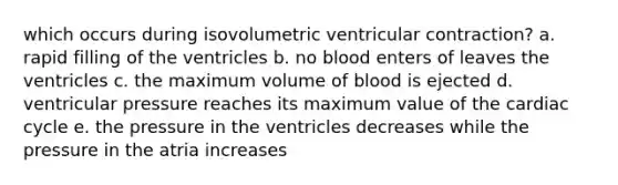 which occurs during isovolumetric ventricular contraction? a. rapid filling of the ventricles b. no blood enters of leaves the ventricles c. the maximum volume of blood is ejected d. ventricular pressure reaches its maximum value of the cardiac cycle e. the pressure in the ventricles decreases while the pressure in the atria increases