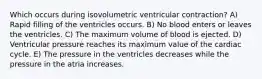 Which occurs during isovolumetric ventricular contraction? A) Rapid filling of the ventricles occurs. B) No blood enters or leaves the ventricles. C) The maximum volume of blood is ejected. D) Ventricular pressure reaches its maximum value of the cardiac cycle. E) The pressure in the ventricles decreases while the pressure in the atria increases.