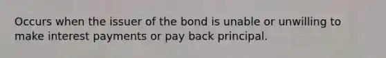 Occurs when the issuer of the bond is unable or unwilling to make interest payments or pay back principal.