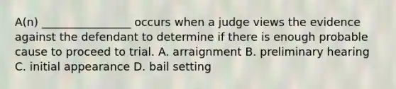 A(n) ________________ occurs when a judge views the evidence against the defendant to determine if there is enough probable cause to proceed to trial. A. arraignment B. preliminary hearing C. initial appearance D. bail setting