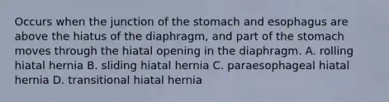 Occurs when the junction of the stomach and esophagus are above the hiatus of the diaphragm, and part of the stomach moves through the hiatal opening in the diaphragm. A. rolling hiatal hernia B. sliding hiatal hernia C. paraesophageal hiatal hernia D. transitional hiatal hernia