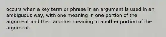 occurs when a key term or phrase in an argument is used in an ambiguous way, with one meaning in one portion of the argument and then another meaning in another portion of the argument.