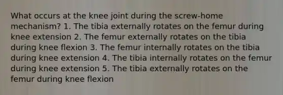 What occurs at the knee joint during the screw-home mechanism? 1. The tibia externally rotates on the femur during knee extension 2. The femur externally rotates on the tibia during knee flexion 3. The femur internally rotates on the tibia during knee extension 4. The tibia internally rotates on the femur during knee extension 5. The tibia externally rotates on the femur during knee flexion