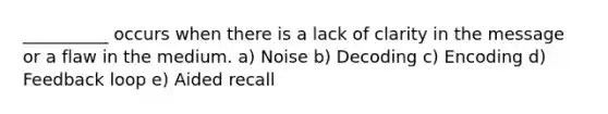 __________ occurs when there is a lack of clarity in the message or a flaw in the medium. a) Noise b) Decoding c) Encoding d) Feedback loop e) Aided recall