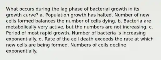 What occurs during the lag phase of bacterial growth in its growth curve? a. Population growth has halted. Number of new cells formed balances the number of cells dying. b. Bacteria are metabolically very active, but the numbers are not increasing. c. Period of most rapid growth. Number of bacteria is increasing exponentially. d. Rate of the cell death exceeds the rate at which new cells are being formed. Numbers of cells decline exponentially.