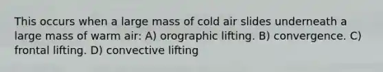 This occurs when a large mass of cold air slides underneath a large mass of warm air: A) orographic lifting. B) convergence. C) frontal lifting. D) convective lifting