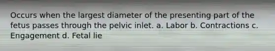 Occurs when the largest diameter of the presenting part of the fetus passes through the pelvic inlet. a. Labor b. Contractions c. Engagement d. Fetal lie