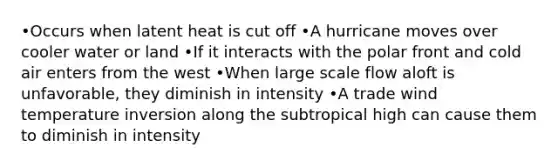 •Occurs when latent heat is cut off •A hurricane moves over cooler water or land •If it interacts with the polar front and cold air enters from the west •When large scale flow aloft is unfavorable, they diminish in intensity •A trade wind temperature inversion along the subtropical high can cause them to diminish in intensity