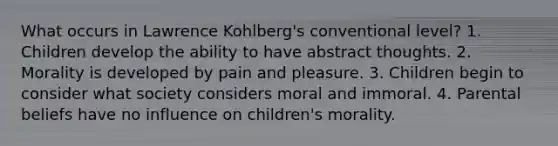 What occurs in Lawrence Kohlberg's conventional level? 1. Children develop the ability to have abstract thoughts. 2. Morality is developed by pain and pleasure. 3. Children begin to consider what society considers moral and immoral. 4. Parental beliefs have no influence on children's morality.