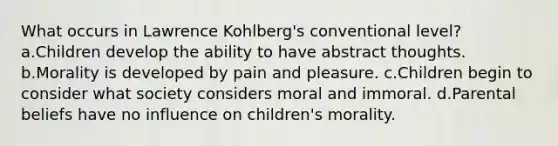 What occurs in Lawrence Kohlberg's conventional level? a.Children develop the ability to have abstract thoughts. b.Morality is developed by pain and pleasure. c.Children begin to consider what society considers moral and immoral. d.Parental beliefs have no influence on children's morality.