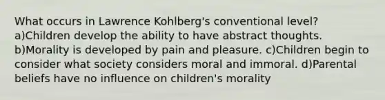 What occurs in Lawrence Kohlberg's conventional level? a)Children develop the ability to have abstract thoughts. b)Morality is developed by pain and pleasure. c)Children begin to consider what society considers moral and immoral. d)Parental beliefs have no influence on children's morality