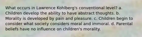 What occurs in Lawrence Kohlberg's conventional level? a. Children develop the ability to have abstract thoughts. b. Morality is developed by pain and pleasure. c. Children begin to consider what society considers moral and immoral. d. Parental beliefs have no influence on children's morality.