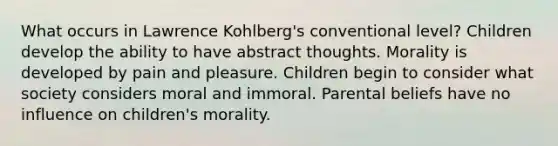 What occurs in Lawrence Kohlberg's conventional level? Children develop the ability to have abstract thoughts. Morality is developed by pain and pleasure. Children begin to consider what society considers moral and immoral. Parental beliefs have no influence on children's morality.