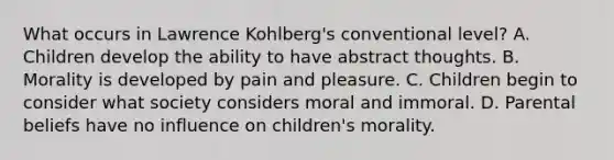 What occurs in Lawrence Kohlberg's conventional level? A. Children develop the ability to have abstract thoughts. B. Morality is developed by pain and pleasure. C. Children begin to consider what society considers moral and immoral. D. Parental beliefs have no influence on children's morality.