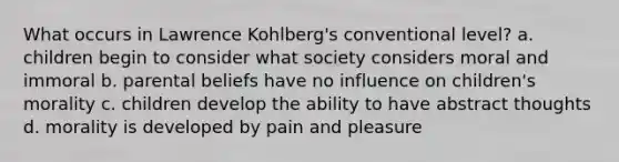 What occurs in Lawrence Kohlberg's conventional level? a. children begin to consider what society considers moral and immoral b. parental beliefs have no influence on children's morality c. children develop the ability to have abstract thoughts d. morality is developed by pain and pleasure