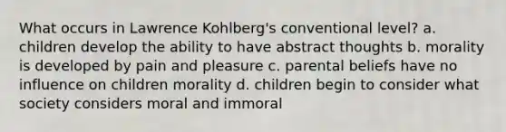 What occurs in Lawrence Kohlberg's conventional level? a. children develop the ability to have abstract thoughts b. morality is developed by pain and pleasure c. parental beliefs have no influence on children morality d. children begin to consider what society considers moral and immoral