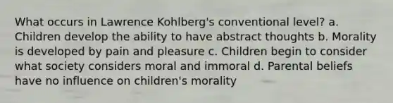 What occurs in Lawrence Kohlberg's conventional level? a. Children develop the ability to have abstract thoughts b. Morality is developed by pain and pleasure c. Children begin to consider what society considers moral and immoral d. Parental beliefs have no influence on children's morality