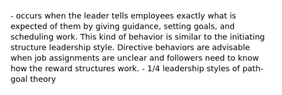 - occurs when the leader tells employees exactly what is expected of them by giving guidance, setting goals, and scheduling work. This kind of behavior is similar to the initiating structure leadership style. Directive behaviors are advisable when job assignments are unclear and followers need to know how the reward structures work. - 1/4 leadership styles of path-goal theory