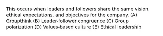 This occurs when leaders and followers share the same vision, ethical expectations, and objectives for the company. (A) Groupthink (B) Leader-follower congruence (C) Group polarization (D) Values-based culture (E) Ethical leadership