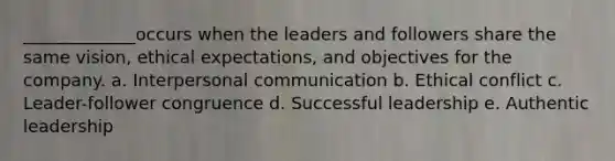 _____________occurs when the leaders and followers share the same vision, ethical expectations, and objectives for the company. a. Interpersonal communication b. Ethical conflict c. Leader-follower congruence d. Successful leadership e. Authentic leadership