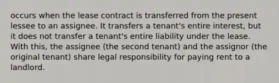 occurs when the lease contract is transferred from the present lessee to an assignee. It transfers a tenant's entire interest, but it does not transfer a tenant's entire liability under the lease. With this, the assignee (the second tenant) and the assignor (the original tenant) share legal responsibility for paying rent to a landlord.