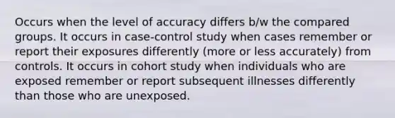 Occurs when the level of accuracy differs b/w the compared groups. It occurs in case-control study when cases remember or report their exposures differently (more or less accurately) from controls. It occurs in cohort study when individuals who are exposed remember or report subsequent illnesses differently than those who are unexposed.