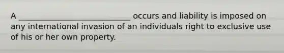 A ____________________________ occurs and liability is imposed on any international invasion of an individuals right to exclusive use of his or her own property.