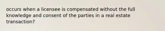 occurs when a licensee is compensated without the full knowledge and consent of the parties in a real estate transaction?