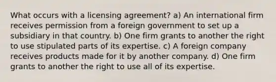 What occurs with a licensing agreement? a) An international firm receives permission from a foreign government to set up a subsidiary in that country. b) One firm grants to another the right to use stipulated parts of its expertise. c) A foreign company receives products made for it by another company. d) One firm grants to another the right to use all of its expertise.