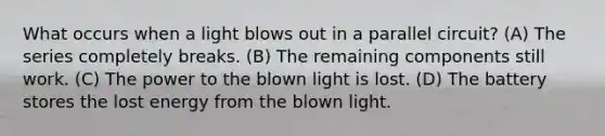 What occurs when a light blows out in a parallel circuit? (A) The series completely breaks. (B) The remaining components still work. (C) The power to the blown light is lost. (D) The battery stores the lost energy from the blown light.