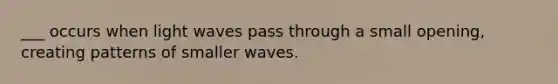 ___ occurs when light waves pass through a small opening, creating patterns of smaller waves.