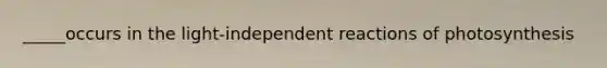 _____occurs in the light-independent reactions of photosynthesis