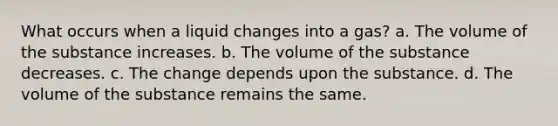 What occurs when a liquid changes into a gas? a. The volume of the substance increases. b. The volume of the substance decreases. c. The change depends upon the substance. d. The volume of the substance remains the same.