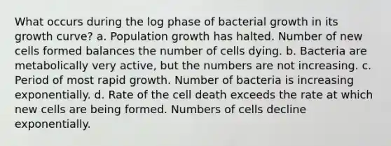 What occurs during the log phase of bacterial growth in its growth curve? a. Population growth has halted. Number of new cells formed balances the number of cells dying. b. Bacteria are metabolically very active, but the numbers are not increasing. c. Period of most rapid growth. Number of bacteria is increasing exponentially. d. Rate of the cell death exceeds the rate at which new cells are being formed. Numbers of cells decline exponentially.