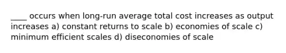 ____ occurs when long-run average total cost increases as output increases a) constant returns to scale b) economies of scale c) minimum efficient scales d) diseconomies of scale